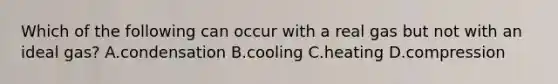 Which of the following can occur with a real gas but not with an ideal gas? A.condensation B.cooling C.heating D.compression