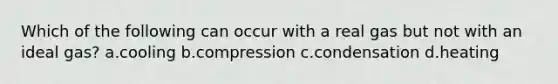 Which of the following can occur with a real gas but not with an ideal gas? a.cooling b.compression c.condensation d.heating