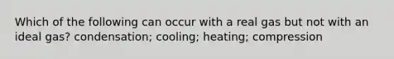 Which of the following can occur with a real gas but not with an ideal gas? condensation; cooling; heating; compression