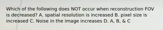 Which of the following does NOT occur when reconstruction FOV is decreased? A. spatial resolution is increased B. pixel size is increased C. Noise in the image increases D. A, B, & C