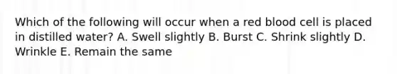 Which of the following will occur when a red blood cell is placed in distilled water? A. Swell slightly B. Burst C. Shrink slightly D. Wrinkle E. Remain the same