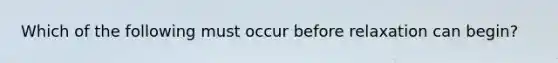 Which of the following must occur before relaxation can begin?