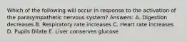 Which of the following will occur in response to the activation of the parasympathetic nervous system? Answers: A. Digestion decreases B. Respiratory rate increases C. Heart rate increases D. Pupils Dilate E. Liver conserves glucose