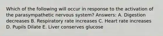 Which of the following will occur in response to the activation of the parasympathetic nervous system? Answers: A. Digestion decreases B. Respiratory rate increases C. Heart rate increases D. Pupils Dilate E. Liver conserves glucose