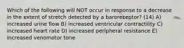 Which of the following will NOT occur in response to a decrease in the extent of stretch detected by a baroreceptor? (14) A) increased urine flow B) increased ventricular contractility C) increased heart rate D) increased peripheral resistance E) increased venomotor tone