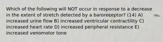 Which of the following will NOT occur in response to a decrease in the extent of stretch detected by a baroreceptor? (14) A) increased urine flow B) increased ventricular contractility C) increased heart rate D) increased peripheral resistance E) increased venomotor tone