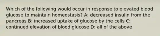 Which of the following would occur in response to elevated blood glucose to maintain homeostasis? A: decreased insulin from the pancreas B: increased uptake of glucose by the cells C: continued elevation of blood glucose D: all of the above