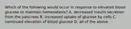 Which of the following would occur in response to elevated blood glucose to maintain homeostasis? A. decreased insulin secretion from the pancreas B. increased uptake of glucose by cells C. continued elevation of blood glucose D. all of the above