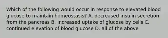 Which of the following would occur in response to elevated blood glucose to maintain homeostasis? A. decreased insulin secretion from the pancreas B. increased uptake of glucose by cells C. continued elevation of blood glucose D. all of the above