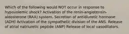 Which of the following would NOT occur in response to hypovolemic shock? Activation of the renin-angiotensin-aldosterone (RAA) system. Secretion of antidiuretic hormone (ADH) Activation of the sympathetic division of the ANS. Release of atrial natriuretic peptide (ANP) Release of local vasodilators.