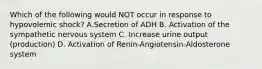 Which of the following would NOT occur in response to hypovolemic shock? A.Secretion of ADH B. Activation of the sympathetic nervous system C. Increase urine output (production) D. Activation of Renin-Angiotensin-Aldosterone system