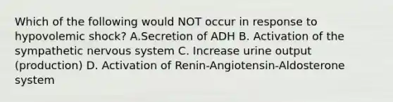 Which of the following would NOT occur in response to hypovolemic shock? A.Secretion of ADH B. Activation of the sympathetic nervous system C. Increase urine output (production) D. Activation of Renin-Angiotensin-Aldosterone system