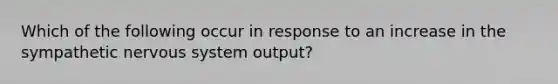 Which of the following occur in response to an increase in the sympathetic nervous system output?