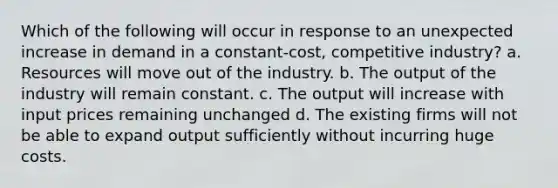 Which of the following will occur in response to an unexpected increase in demand in a constant-cost, competitive industry? a. Resources will move out of the industry. b. The output of the industry will remain constant. c. The output will increase with input prices remaining unchanged d. The existing firms will not be able to expand output sufficiently without incurring huge costs.