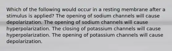 Which of the following would occur in a resting membrane after a stimulus is applied? The opening of sodium channels will cause depolarization. The opening of sodium channels will cause hyperpolarization. The closing of potassium channels will cause hyperpolarization. The opening of potassium channels will cause depolarization.