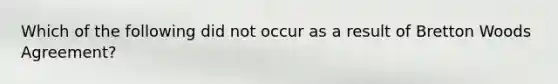 Which of the following did not occur as a result of Bretton Woods Agreement?
