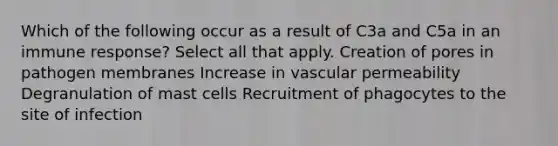 Which of the following occur as a result of C3a and C5a in an immune response? Select all that apply. Creation of pores in pathogen membranes Increase in vascular permeability Degranulation of mast cells Recruitment of phagocytes to the site of infection