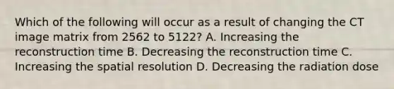 Which of the following will occur as a result of changing the CT image matrix from 2562 to 5122? A. Increasing the reconstruction time B. Decreasing the reconstruction time C. Increasing the spatial resolution D. Decreasing the radiation dose