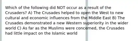 Which of the following did NOT occur as a result of the Crusaders? A) The Crusades helped to open the West to new cultural and economic influences from the Middle East B) The Crusades demonstrated a new Western superiority in the wider world C) As far as the Muslims were concerned, the Crusades had little impact on the Islamic world