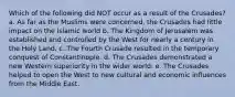 Which of the following did NOT occur as a result of the Crusades? a. As far as the Muslims were concerned, the Crusades had little impact on the Islamic world b. The Kingdom of Jerusalem was established and controlled by the West for nearly a century in the Holy Land. c. The Fourth Crusade resulted in the temporary conquest of Constantinople. d. The Crusades demonstrated a new Western superiority in the wider world. e. The Crusades helped to open the West to new cultural and economic influences from the Middle East.