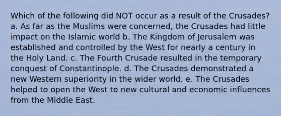 Which of the following did NOT occur as a result of the Crusades? a. As far as the Muslims were concerned, the Crusades had little impact on the Islamic world b. The Kingdom of Jerusalem was established and controlled by the West for nearly a century in the Holy Land. c. The Fourth Crusade resulted in the temporary conquest of Constantinople. d. The Crusades demonstrated a new Western superiority in the wider world. e. The Crusades helped to open the West to new cultural and economic influences from the Middle East.