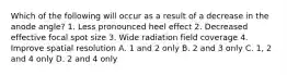 Which of the following will occur as a result of a decrease in the anode angle? 1. Less pronounced heel effect 2. Decreased effective focal spot size 3. Wide radiation field coverage 4. Improve spatial resolution A. 1 and 2 only B. 2 and 3 only C. 1, 2 and 4 only D. 2 and 4 only