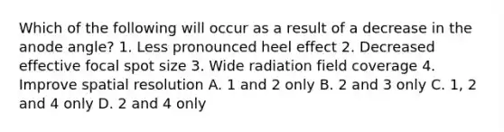 Which of the following will occur as a result of a decrease in the anode angle? 1. Less pronounced heel effect 2. Decreased effective focal spot size 3. Wide radiation field coverage 4. Improve spatial resolution A. 1 and 2 only B. 2 and 3 only C. 1, 2 and 4 only D. 2 and 4 only