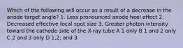 Which of the following will occur as a result of a decrease in the anode target angle? 1. Less pronounced anode heel effect 2. Decreased effective focal spot size 3. Greater photon intensity toward the cathode side of the X-ray tube A 1 only B 1 and 2 only C 2 and 3 only D 1,2, and 3