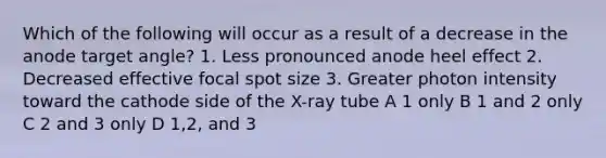 Which of the following will occur as a result of a decrease in the anode target angle? 1. Less pronounced anode heel effect 2. Decreased effective focal spot size 3. Greater photon intensity toward the cathode side of the X-ray tube A 1 only B 1 and 2 only C 2 and 3 only D 1,2, and 3