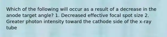 Which of the following will occur as a result of a decrease in the anode target angle? 1. Decreased effective focal spot size 2. Greater photon intensity toward the cathode side of the x-ray tube