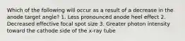 Which of the following will occur as a result of a decrease in the anode target angle? 1. Less pronounced anode heel effect 2. Decreased effective focal spot size 3. Greater photon intensity toward the cathode side of the x-ray tube