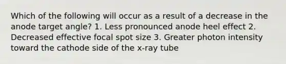 Which of the following will occur as a result of a decrease in the anode target angle? 1. Less pronounced anode heel effect 2. Decreased effective focal spot size 3. Greater photon intensity toward the cathode side of the x-ray tube