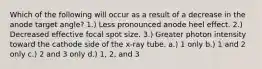 Which of the following will occur as a result of a decrease in the anode target angle? 1.) Less pronounced anode heel effect. 2.) Decreased effective focal spot size. 3.) Greater photon intensity toward the cathode side of the x-ray tube. a.) 1 only b.) 1 and 2 only c.) 2 and 3 only d.) 1, 2, and 3