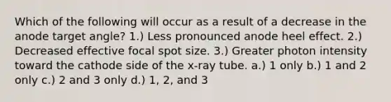 Which of the following will occur as a result of a decrease in the anode target angle? 1.) Less pronounced anode heel effect. 2.) Decreased effective focal spot size. 3.) Greater photon intensity toward the cathode side of the x-ray tube. a.) 1 only b.) 1 and 2 only c.) 2 and 3 only d.) 1, 2, and 3