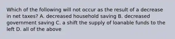 Which of the following will not occur as the result of a decrease in net taxes? A. decreased household saving B. decreased government saving C. a shift the supply of loanable funds to the left D. all of the above