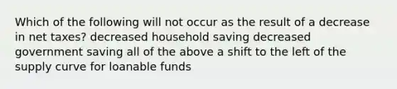 Which of the following will not occur as the result of a decrease in net taxes? decreased household saving decreased government saving all of the above a shift to the left of the supply curve for loanable funds