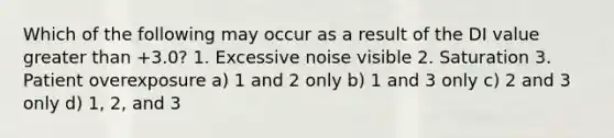 Which of the following may occur as a result of the DI value greater than +3.0? 1. Excessive noise visible 2. Saturation 3. Patient overexposure a) 1 and 2 only b) 1 and 3 only c) 2 and 3 only d) 1, 2, and 3