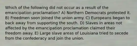 Which of the following did not occur as a result of the emancipation proclamation? A) Northern Democrats protested it. B) Freedmen soon joined the union army. C) Europeans began to back away from supporting the south. D) Slaves in areas not affected by the emancipation proclamation claimed their freedom away. E) Large slave areas of Louisiana tried to secede from the confederacy and join the union.