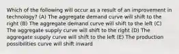 Which of the following will occur as a result of an improvement in technology? (A) The aggregate demand curve will shift to the right (B) The aggregate demand curve will shift to the left (C) The aggregate supply curve will shift to the right (D) The aggregate supply curve will shift to the left (E) The production possibilities curve will shift inward