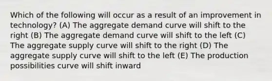 Which of the following will occur as a result of an improvement in technology? (A) The aggregate demand curve will shift to the right (B) The aggregate demand curve will shift to the left (C) The aggregate supply curve will shift to the right (D) The aggregate supply curve will shift to the left (E) The production possibilities curve will shift inward