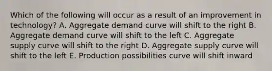 Which of the following will occur as a result of an improvement in technology? A. Aggregate demand curve will shift to the right B. Aggregate demand curve will shift to the left C. Aggregate supply curve will shift to the right D. Aggregate supply curve will shift to the left E. Production possibilities curve will shift inward