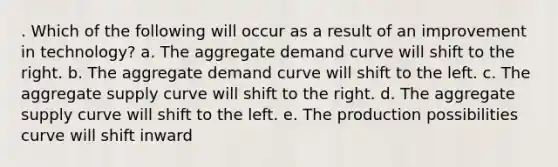 . Which of the following will occur as a result of an improvement in technology? a. The aggregate demand curve will shift to the right. b. The aggregate demand curve will shift to the left. c. The aggregate supply curve will shift to the right. d. The aggregate supply curve will shift to the left. e. The production possibilities curve will shift inward