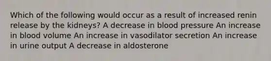 Which of the following would occur as a result of increased renin release by the kidneys? A decrease in blood pressure An increase in blood volume An increase in vasodilator secretion An increase in urine output A decrease in aldosterone