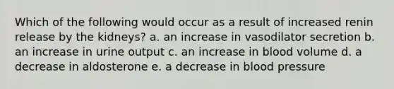 Which of the following would occur as a result of increased renin release by the kidneys? a. an increase in vasodilator secretion b. an increase in urine output c. an increase in blood volume d. a decrease in aldosterone e. a decrease in blood pressure