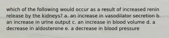 which of the following would occur as a result of increased renin release by the kidneys? a. an increase in vasodilator secretion b. an increase in urine output c. an increase in blood volume d. a decrease in aldosterone e. a decrease in blood pressure