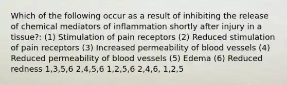 Which of the following occur as a result of inhibiting the release of chemical mediators of inflammation shortly after injury in a tissue?: (1) Stimulation of pain receptors (2) Reduced stimulation of pain receptors (3) Increased permeability of blood vessels (4) Reduced permeability of blood vessels (5) Edema (6) Reduced redness 1,3,5,6 2,4,5,6 1,2,5,6 2,4,6, 1,2,5