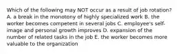 Which of the following may NOT occur as a result of job rotation? A. a break in the monotony of highly specialized work B. the worker becomes competent in several jobs C. employee's self-image and personal growth improves D. expansion of the number of related tasks in the job E. the worker becomes more valuable to the organization