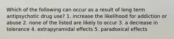 Which of the following can occur as a result of long term antipsychotic drug use? 1. increase the likelihood for addiction or abuse 2. none of the listed are likely to occur 3. a decrease in tolerance 4. extrapyramidal effects 5. paradoxical effects