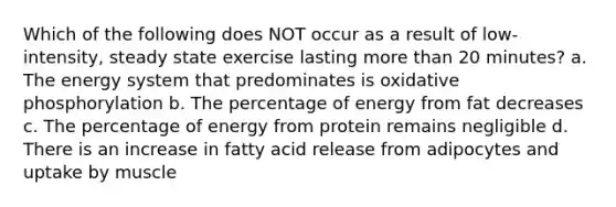 Which of the following does NOT occur as a result of low-intensity, steady state exercise lasting more than 20 minutes? a. The energy system that predominates is oxidative phosphorylation b. The percentage of energy from fat decreases c. The percentage of energy from protein remains negligible d. There is an increase in fatty acid release from adipocytes and uptake by muscle