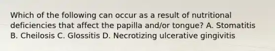 Which of the following can occur as a result of nutritional deficiencies that affect the papilla and/or tongue? A. Stomatitis B. Cheilosis C. Glossitis D. Necrotizing ulcerative gingivitis